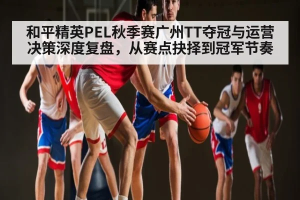 和平精英PEL秋季赛广州TT夺冠与运营决策深度复盘,从赛点抉择到冠军节奏