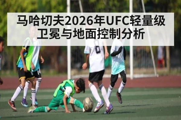 马哈切夫2026年UFC轻量级卫冕与地面控制分析