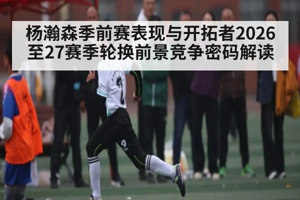 杨瀚森季前赛表现与开拓者2026至27赛季轮换前景竞争密码解读